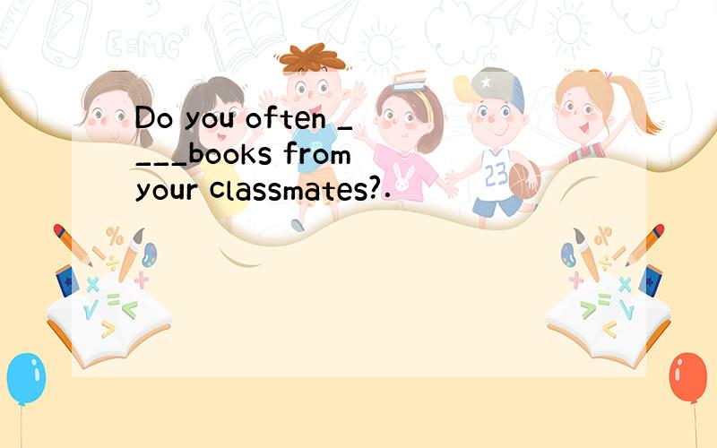 Do you often ____books from your classmates?．