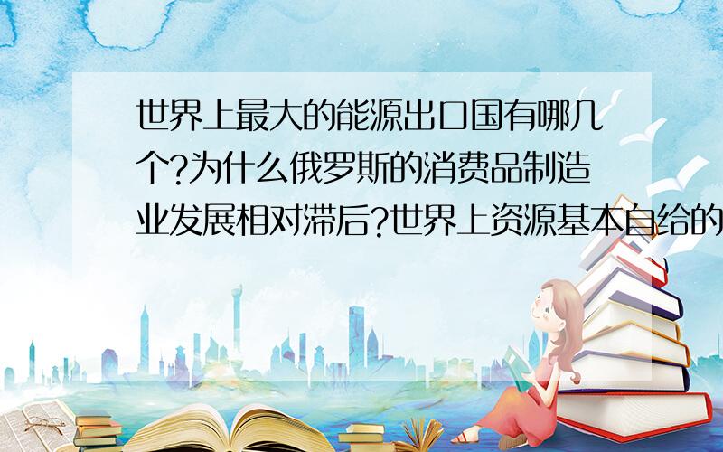 世界上最大的能源出口国有哪几个?为什么俄罗斯的消费品制造业发展相对滞后?世界上资源基本自给的国家有