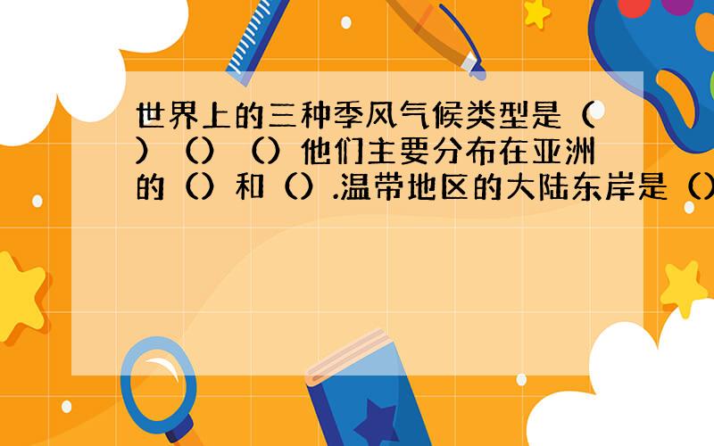 世界上的三种季风气候类型是（）（）（）他们主要分布在亚洲的（）和（）.温带地区的大陆东岸是（） 和（）气候,大陆西岸是（