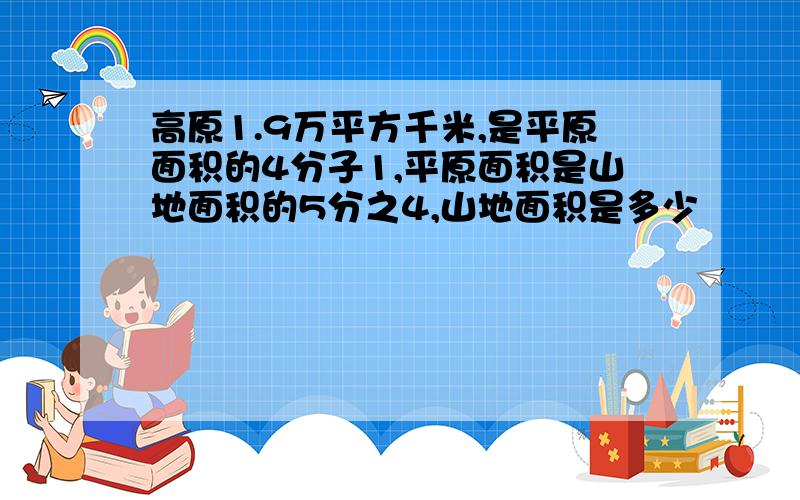 高原1.9万平方千米,是平原面积的4分子1,平原面积是山地面积的5分之4,山地面积是多少