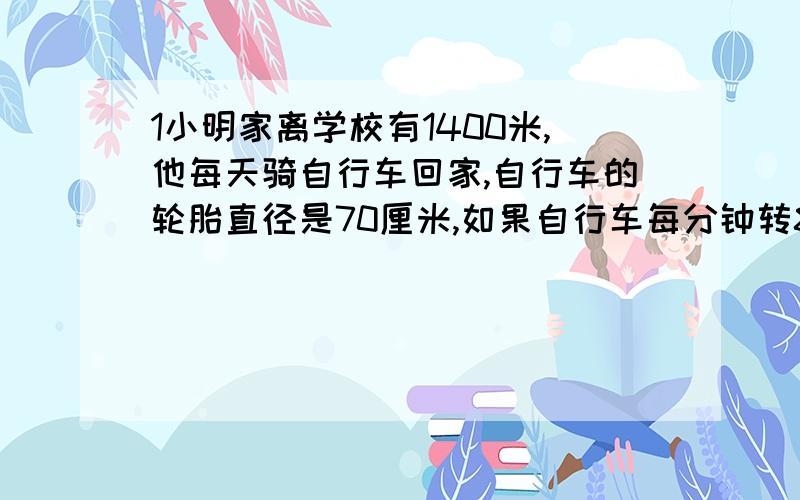 1小明家离学校有1400米,他每天骑自行车回家,自行车的轮胎直径是70厘米,如果自行车每分钟转80圈,小明多长时间可以回