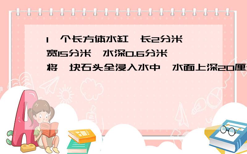 1一个长方体水缸,长2分米,宽15分米,水深0.6分米,将一块石头全浸入水中,水面上深20厘米,这块石头的体