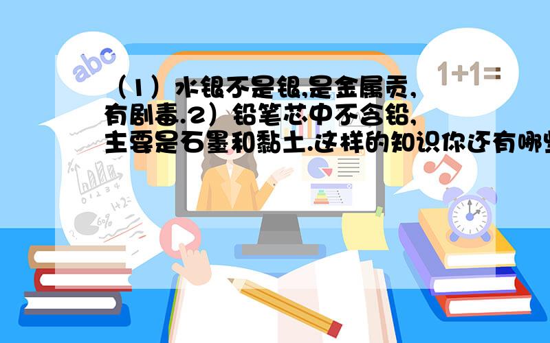 （1）水银不是银,是金属贡,有剧毒.2）铅笔芯中不含铅,主要是石墨和黏土.这样的知识你还有哪些?试写两例.