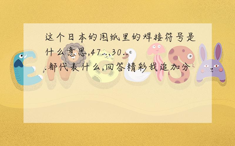 这个日本的图纸里的焊接符号是什么意思,47...30...都代表什么,回答精彩我追加分