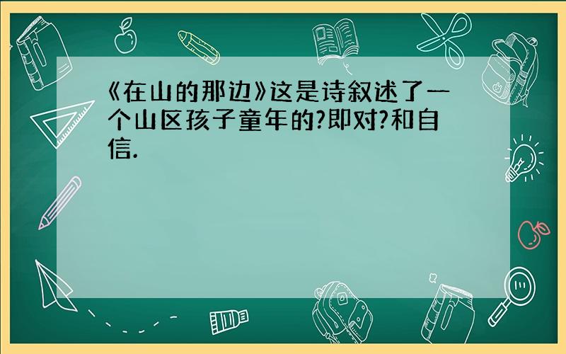 《在山的那边》这是诗叙述了一个山区孩子童年的?即对?和自信.