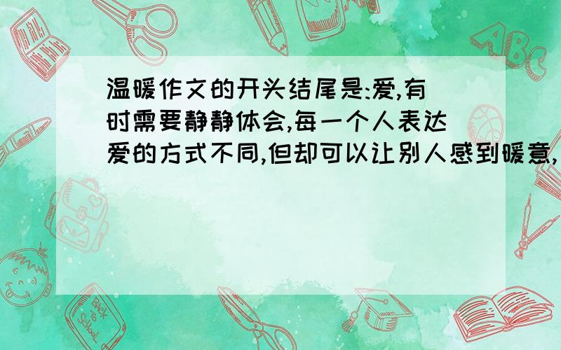 温暖作文的开头结尾是:爱,有时需要静静体会,每一个人表达爱的方式不同,但却可以让别人感到暖意,只要细细体会,你便会发现,