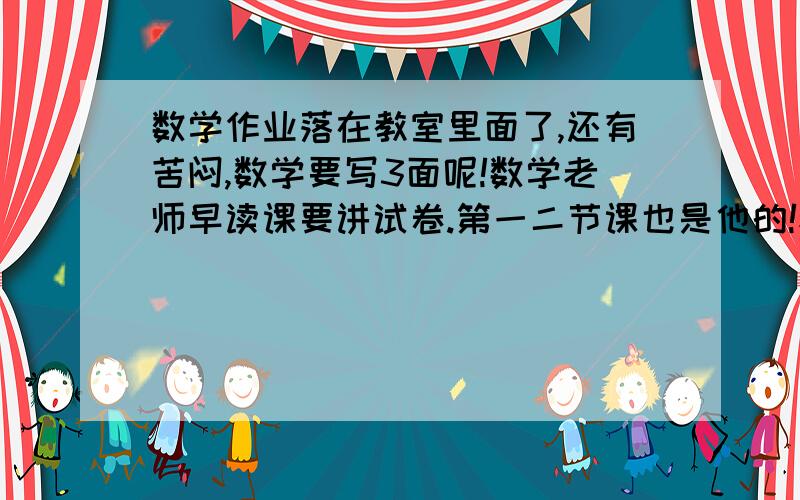 数学作业落在教室里面了,还有苦闷,数学要写3面呢!数学老师早读课要讲试卷.第一二节课也是他的!老师又坏.之前...不说了