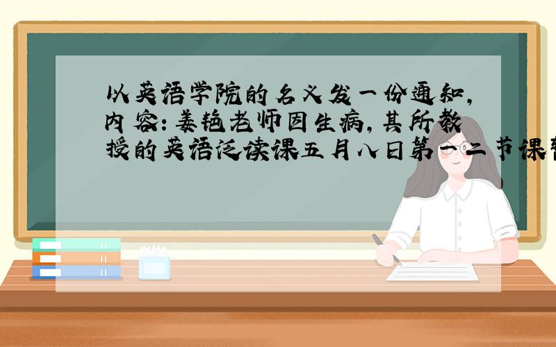 以英语学院的名义发一份通知,内容：姜艳老师因生病,其所教授的英语泛读课五月八日第一二节课暂停,补...