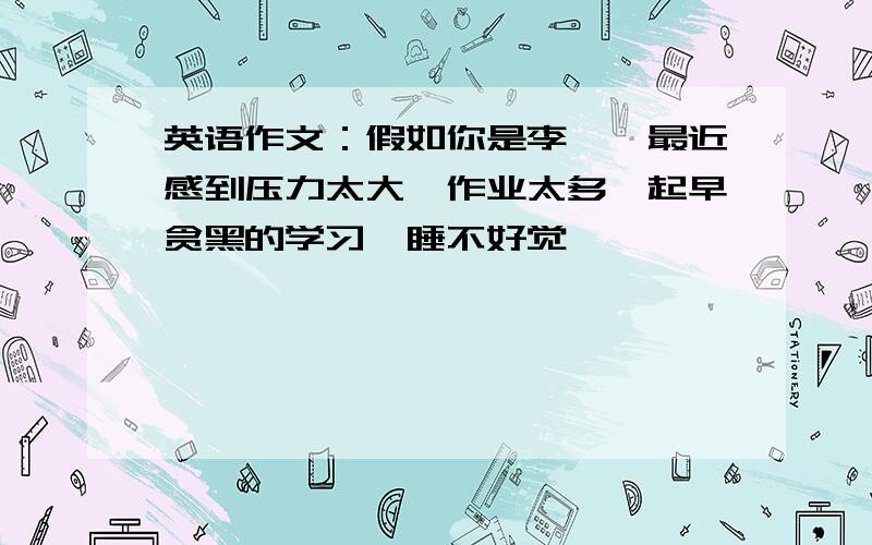 英语作文：假如你是李磊,最近感到压力太大,作业太多,起早贪黑的学习,睡不好觉……