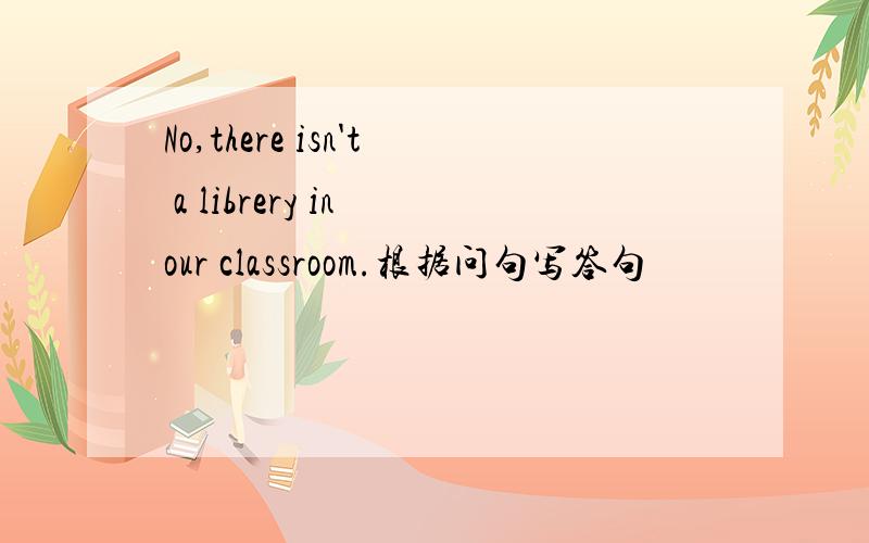 No,there isn't a librery in our classroom.根据问句写答句