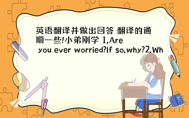 英语翻译并做出回答 翻译的通顺一些!小弟刚学 1,Are you ever worried?If so,why?2,Wh