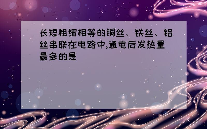 长短粗细相等的铜丝、铁丝、铝丝串联在电路中,通电后发热量最多的是