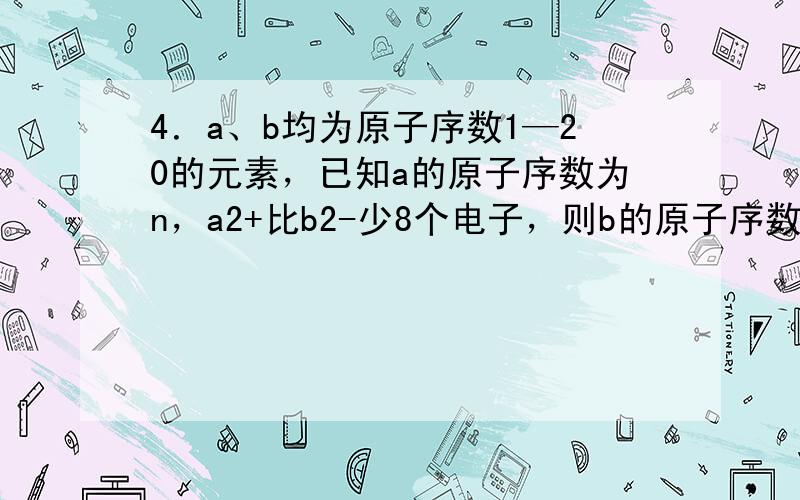 4．a、b均为原子序数1—20的元素，已知a的原子序数为n，a2+比b2-少8个电子，则b的原子序数为（ ）