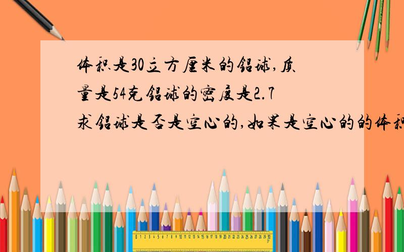 体积是30立方厘米的铝球,质量是54克铝球的密度是2.7求铝球是否是空心的,如果是空心的的体积有多大