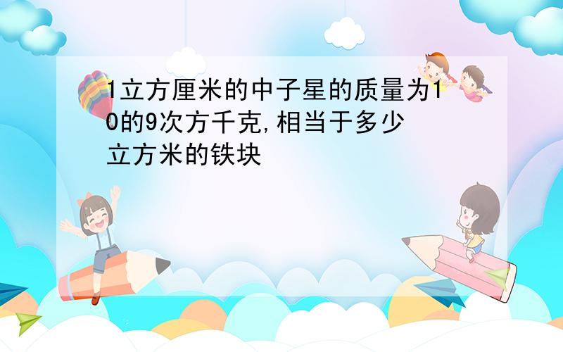 1立方厘米的中子星的质量为10的9次方千克,相当于多少 立方米的铁块