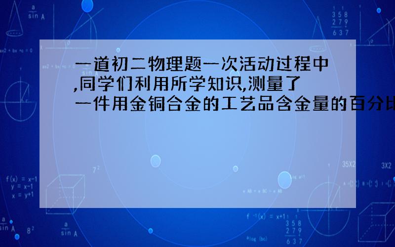 一道初二物理题一次活动过程中,同学们利用所学知识,测量了一件用金铜合金的工艺品含金量的百分比,他们用天平测工艺品的质量是