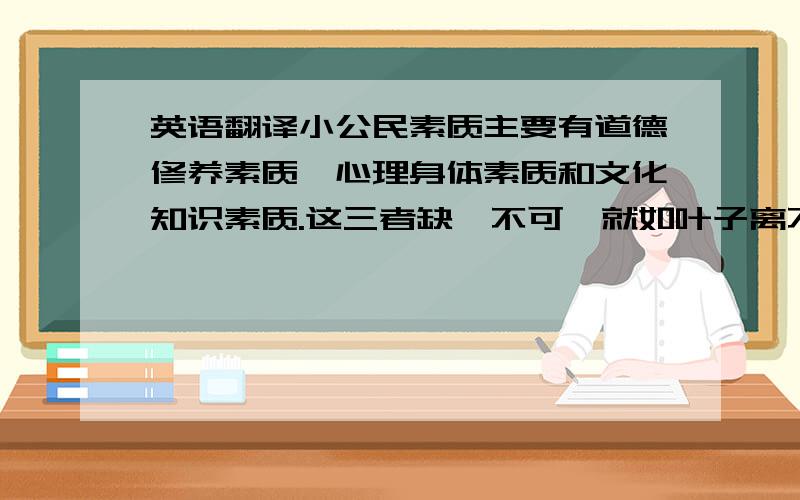 英语翻译小公民素质主要有道德修养素质,心理身体素质和文化知识素质.这三者缺一不可,就如叶子离不开根,根离不开叶子一样.缺