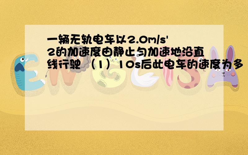 一辆无轨电车以2.0m/s'2的加速度由静止匀加速地沿直线行驶 （1）10s后此电车的速度为多