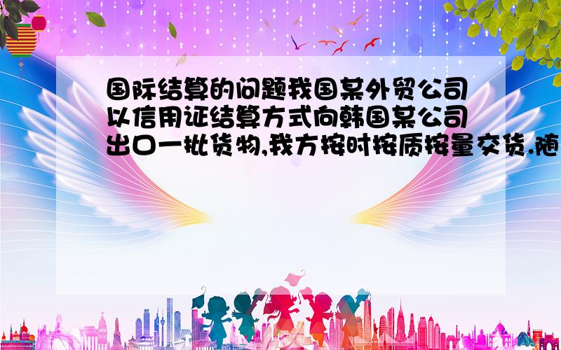 国际结算的问题我国某外贸公司以信用证结算方式向韩国某公司出口一批货物,我方按时按质按量交货.随后,我方根据信用证要求提交