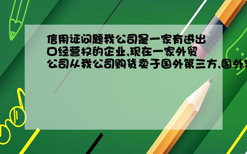 信用证问题我公司是一家有进出口经营权的企业,现在一家外贸公司从我公司购货卖于国外第三方,国外客户对外贸公司开信用证,然后