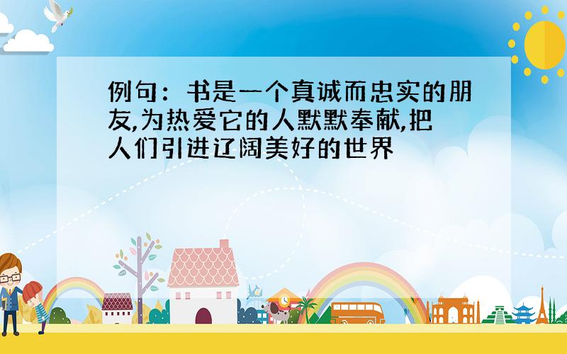 例句：书是一个真诚而忠实的朋友,为热爱它的人默默奉献,把人们引进辽阔美好的世界