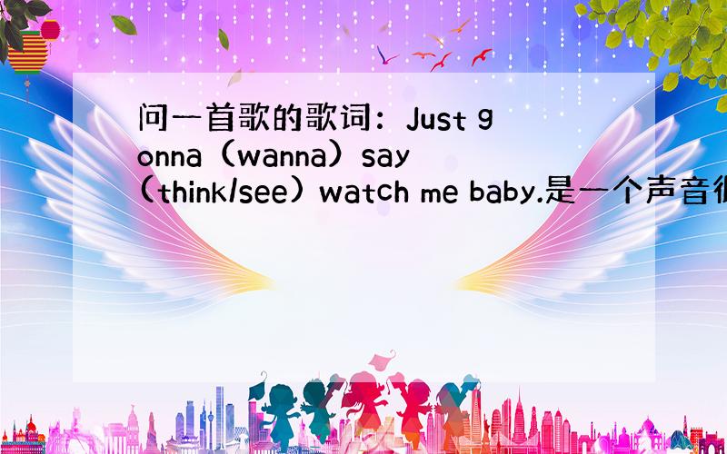 问一首歌的歌词：Just gonna（wanna）say(think/see) watch me baby.是一个声音很