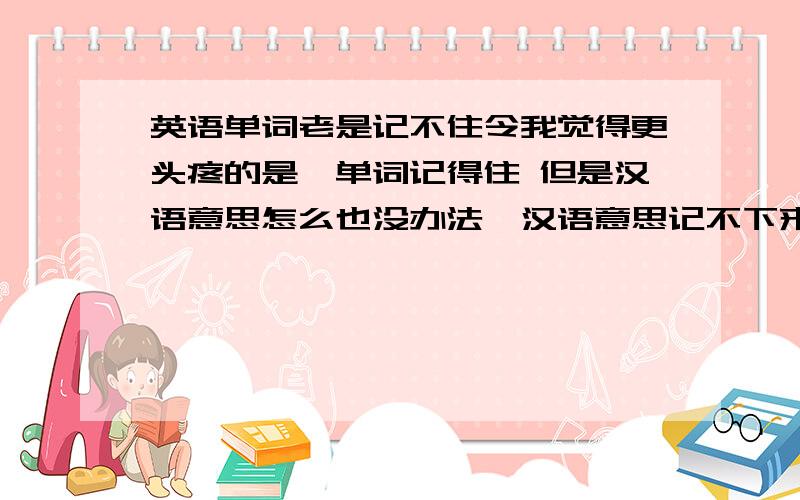 英语单词老是记不住令我觉得更头疼的是,单词记得住 但是汉语意思怎么也没办法,汉语意思记不下来,每次阅读或是完形填空,见到