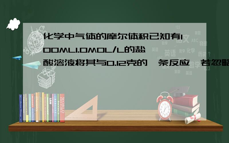 化学中气体的摩尔体积已知有100ML1.0MOL/L的盐酸溶液将其与0.12克的镁条反应,若忽略水蒸气的影响,在实验室条