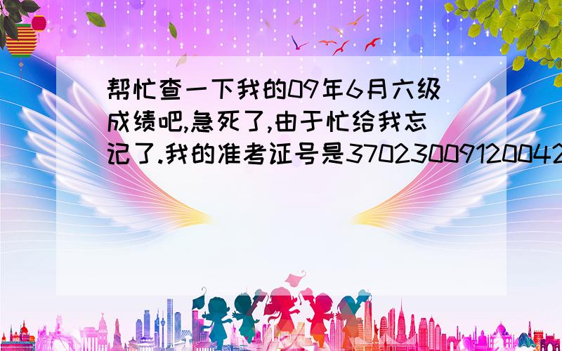 帮忙查一下我的09年6月六级成绩吧,急死了,由于忙给我忘记了.我的准考证号是370230091200420,