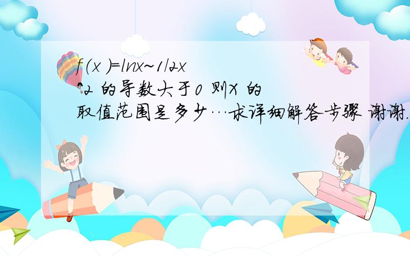 f（x ）=lnx~1/2x^2 的导数大于0 则X 的取值范围是多少…求详细解答步骤 谢谢.