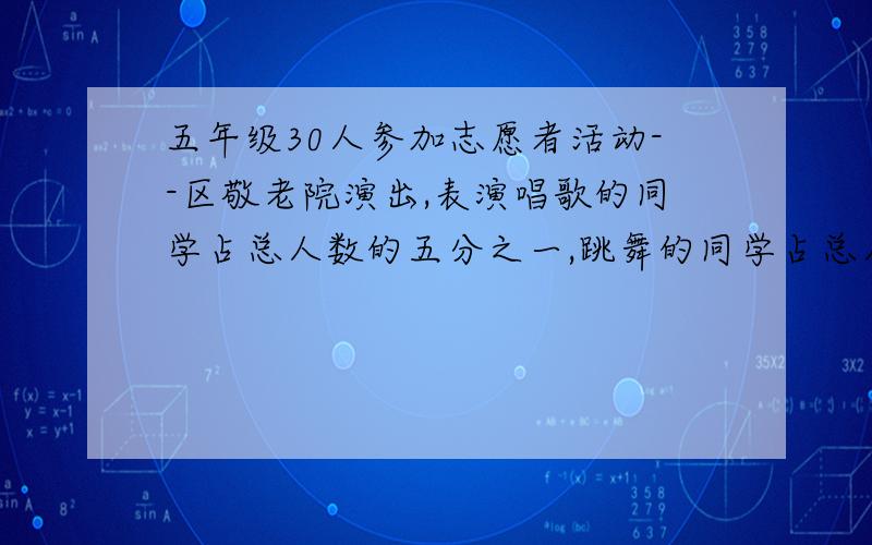 五年级30人参加志愿者活动--区敬老院演出,表演唱歌的同学占总人数的五分之一,跳舞的同学占总人数的三分之一,如果每个人只