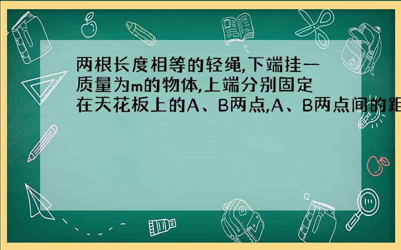 两根长度相等的轻绳,下端挂一质量为m的物体,上端分别固定在天花板上的A、B两点,A、B两点间的距离为s.如图所示,已知两