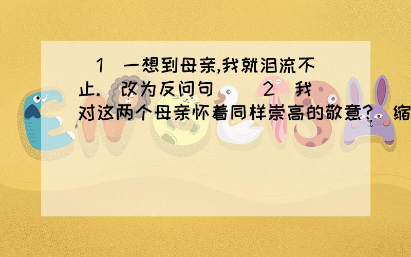 (1)一想到母亲,我就泪流不止.(改为反问句) (2)我对这两个母亲怀着同样崇高的敬意?(缩句)