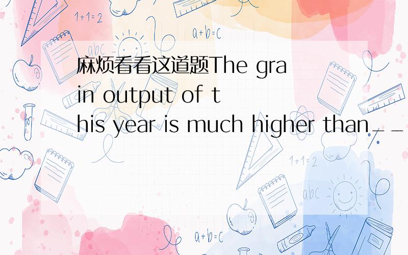 麻烦看看这道题The grain output of this year is much higher than____