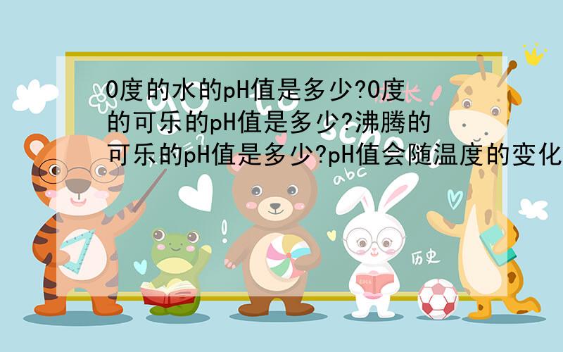 0度的水的pH值是多少?0度的可乐的pH值是多少?沸腾的可乐的pH值是多少?pH值会随温度的变化而变化吗!