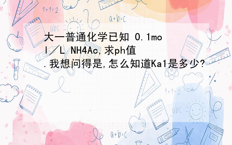 大一普通化学已知 0.1mol╱L NH4Ac,求ph值.我想问得是,怎么知道Ka1是多少?