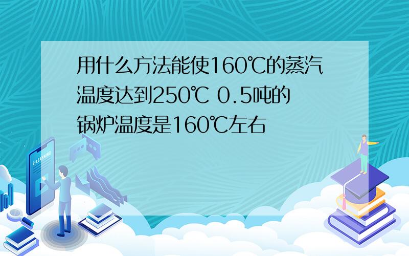 用什么方法能使160℃的蒸汽温度达到250℃ 0.5吨的锅炉温度是160℃左右