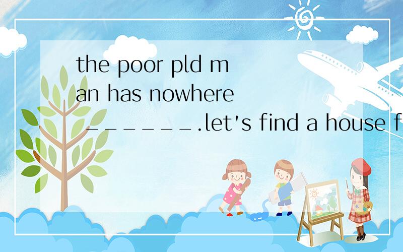 the poor pld man has nowhere ______.let's find a house for h