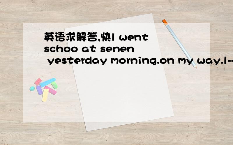 英语求解答,快l went schoo at senen yesterday morning.on my way.l--