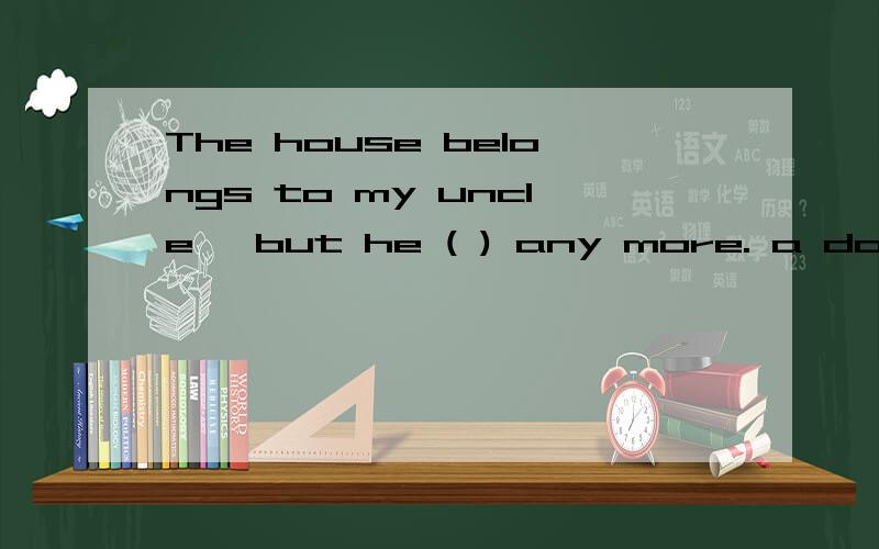 The house belongs to my uncle, but he ( ) any more. a doesn'