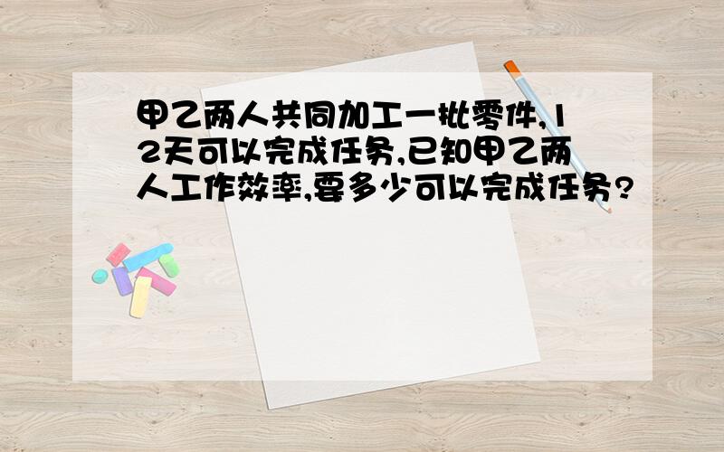 甲乙两人共同加工一批零件,12天可以完成任务,已知甲乙两人工作效率,要多少可以完成任务?