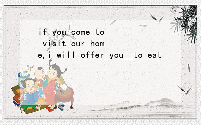 if you come to visit our home,i will offer you__to eat