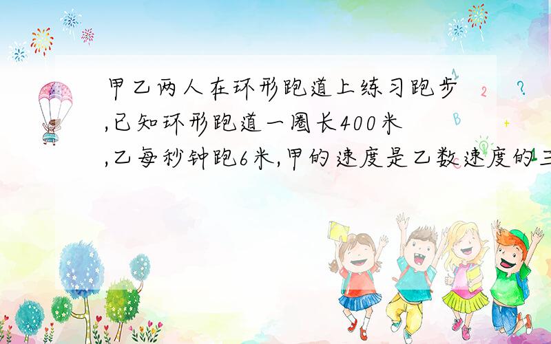 甲乙两人在环形跑道上练习跑步,已知环形跑道一圈长400米,乙每秒钟跑6米,甲的速度是乙数速度的三分之四倍.