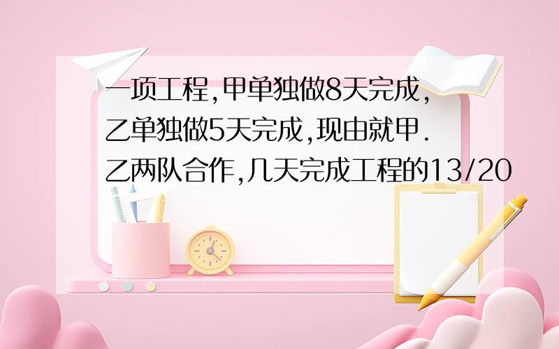 一项工程,甲单独做8天完成,乙单独做5天完成,现由就甲.乙两队合作,几天完成工程的13/20