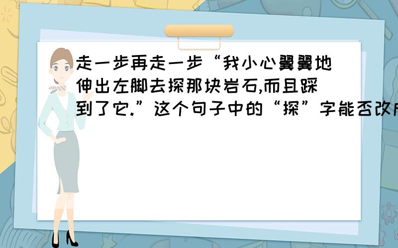 走一步再走一步“我小心翼翼地伸出左脚去探那块岩石,而且踩到了它.”这个句子中的“探”字能否改成“站”字?为什么?