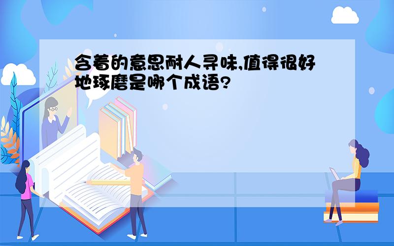 含着的意思耐人寻味,值得很好地琢磨是哪个成语?