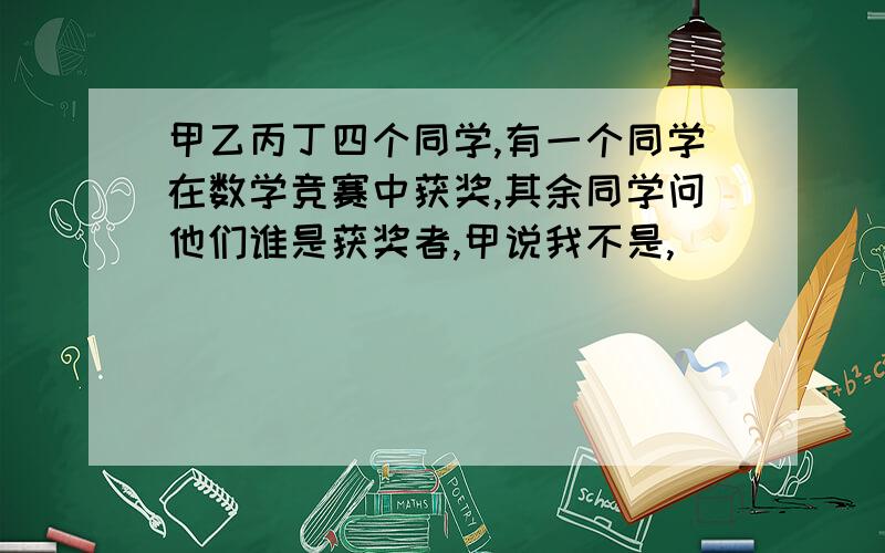 甲乙丙丁四个同学,有一个同学在数学竞赛中获奖,其余同学问他们谁是获奖者,甲说我不是,