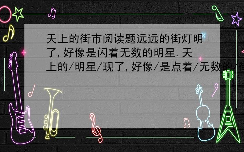 天上的街市阅读题远远的街灯明了,好像是闪着无数的明星.天上的/明星/现了,好像/是点着/无数的/街灯.我想/那缥缈的/空