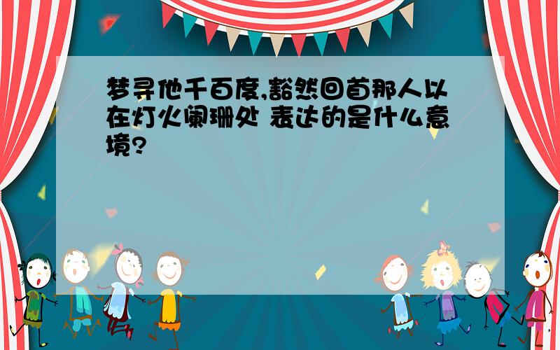 梦寻他千百度,豁然回首那人以在灯火阑珊处 表达的是什么意境?