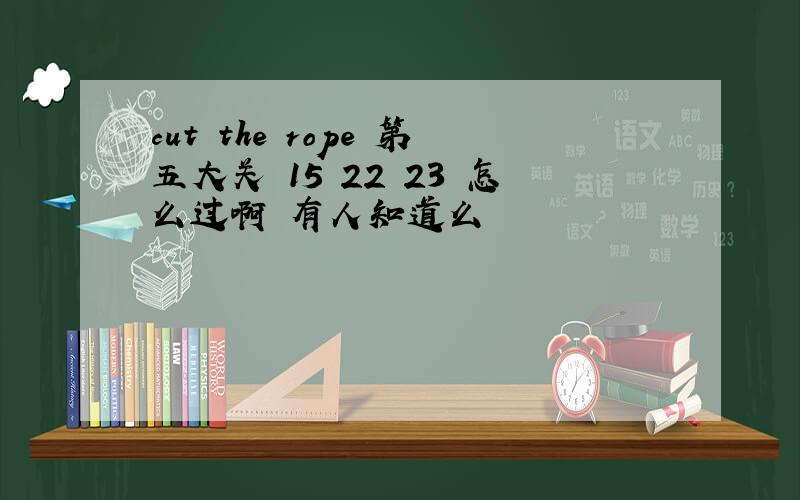 cut the rope 第五大关 15 22 23 怎么过啊 有人知道么